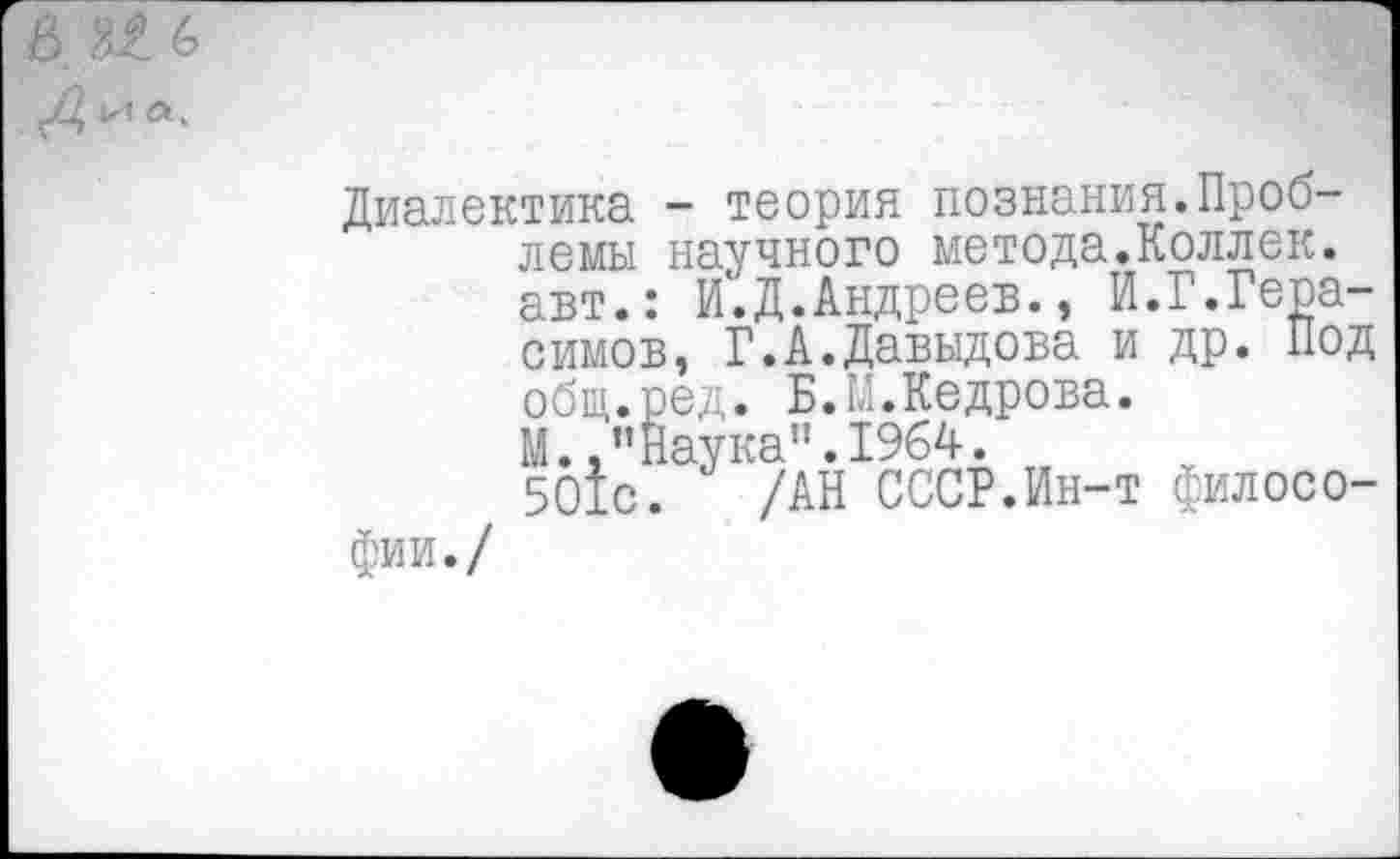 ﻿6 № 6
Диалектика - теория познания.Проблемы научного метода.Коллек. авт.: И.Д.Андреев., И.Г.Герасимов, Г.А.Давыдова и др. Под общ.ред. Б.М.Кедрова. М..’’Наука". 1964.
501с. /АН СССР.Ин-т филосо-
фии./